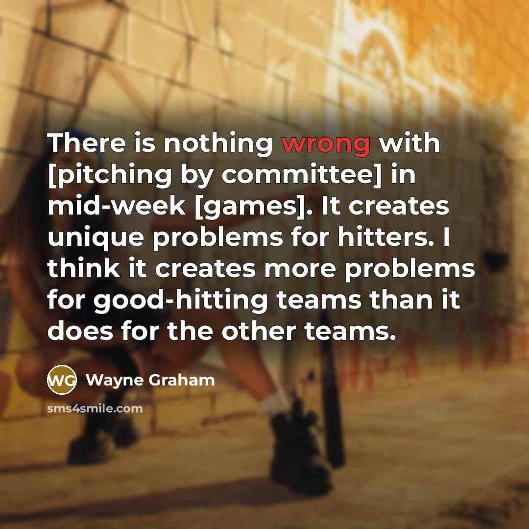 “There is nothing wrong with [pitching by committee] in mid-week [games]. It creates unique problems for hitters. I think it creates more problems for good-hitting teams than it does for the other teams.” quote by Wayne Graham