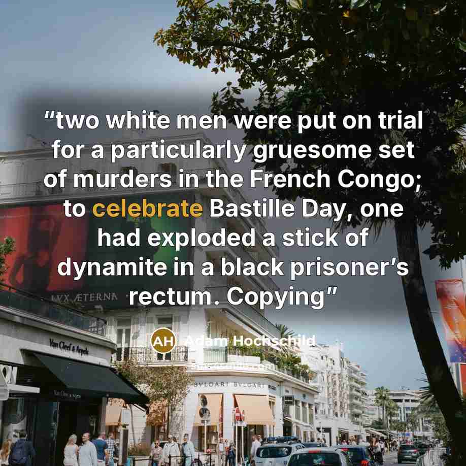 “two white men were put on trial for a particularly gruesome set of murders in the French Congo; to celebrate Bastille Day, one had exploded a stick of dynamite in a black prisoner’s rectum. Copying” quote by Adam Hochschild
