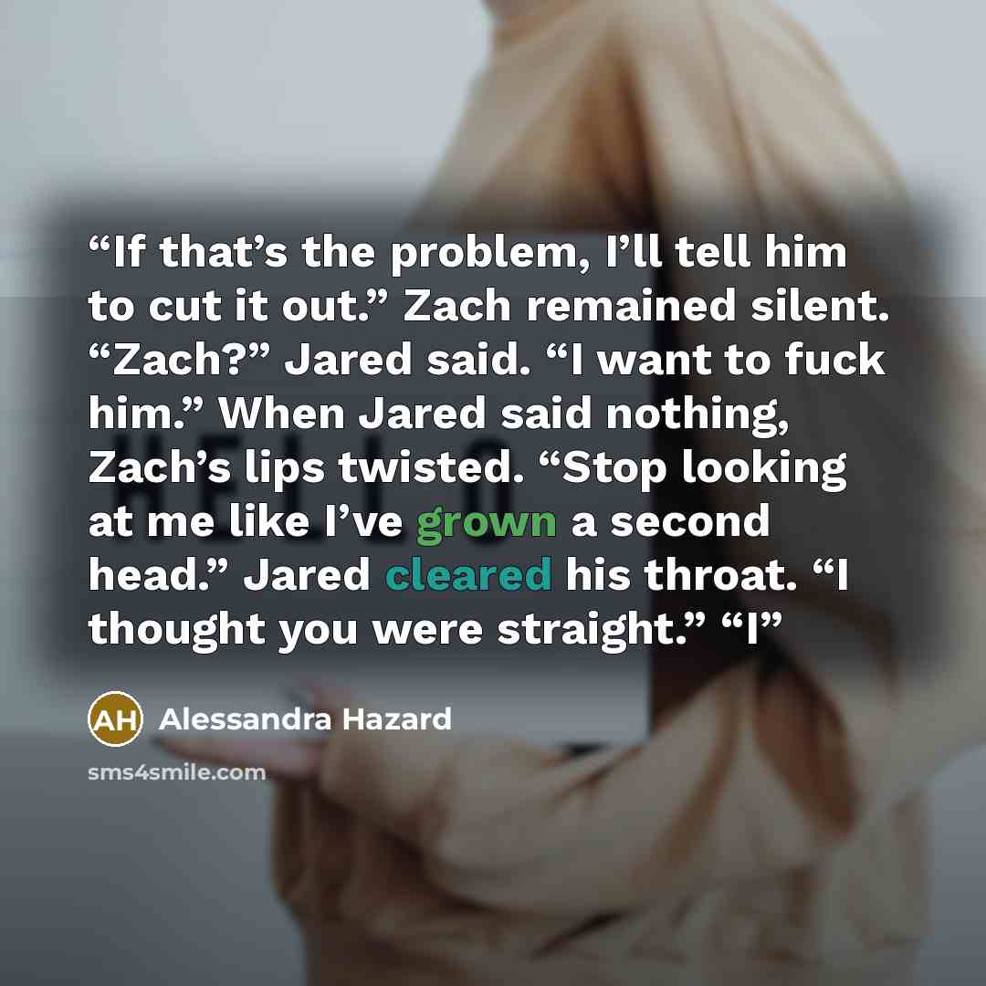 “If that’s the problem, I’ll tell him to cut it out.” Zach remained silent. “Zach?” Jared said. “I want to fuck him.” When Jared said nothing, Zach’s lips twisted. “Stop looking at me like I’ve grown a second head.” Jared cleared his throat. “I thought you were straight.” “I” quote by Alessandra Hazard