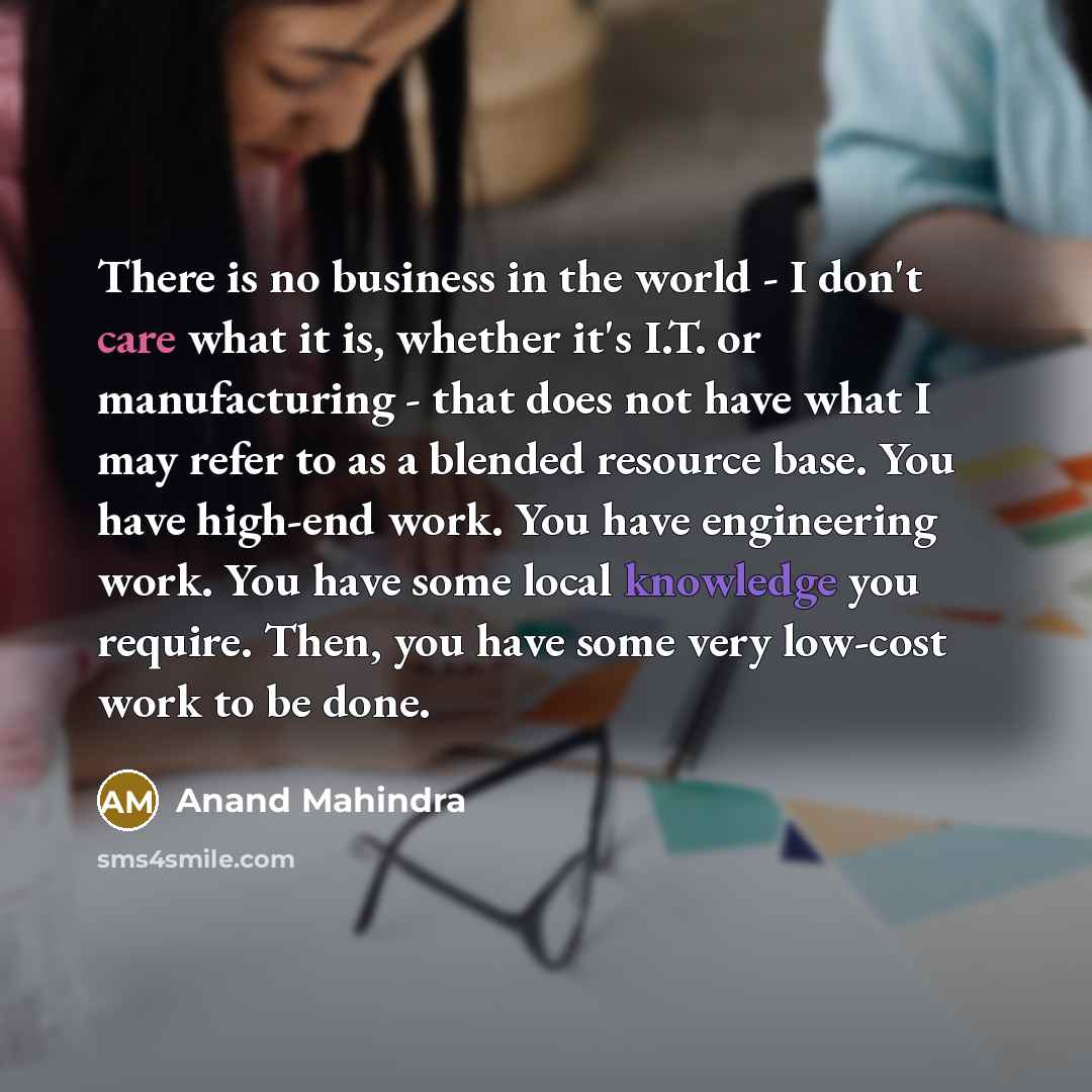 “There is no business in the world - I don't care what it is, whether it's I.T. or manufacturing - that does not have what I may refer to as a blended resource base. You have high-end work. You have engineering work. You have some local knowledge you require. Then, you have some very low-cost work…” quote by Anand Mahindra