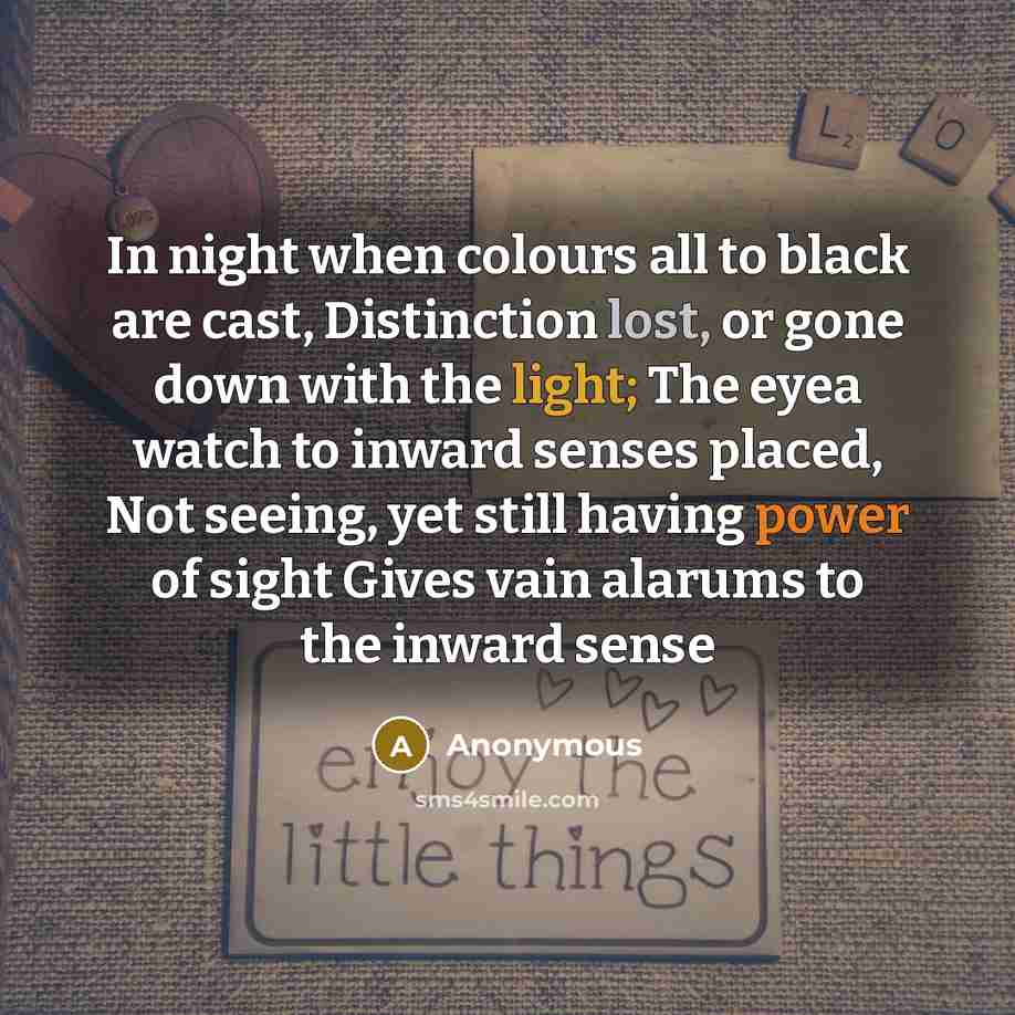 “In night when colours all to black are cast, Distinction lost, or gone down with the light; The eyea watch to inward senses placed, Not seeing, yet still having power of sight Gives vain alarums to the inward sense” quote by Anonymous