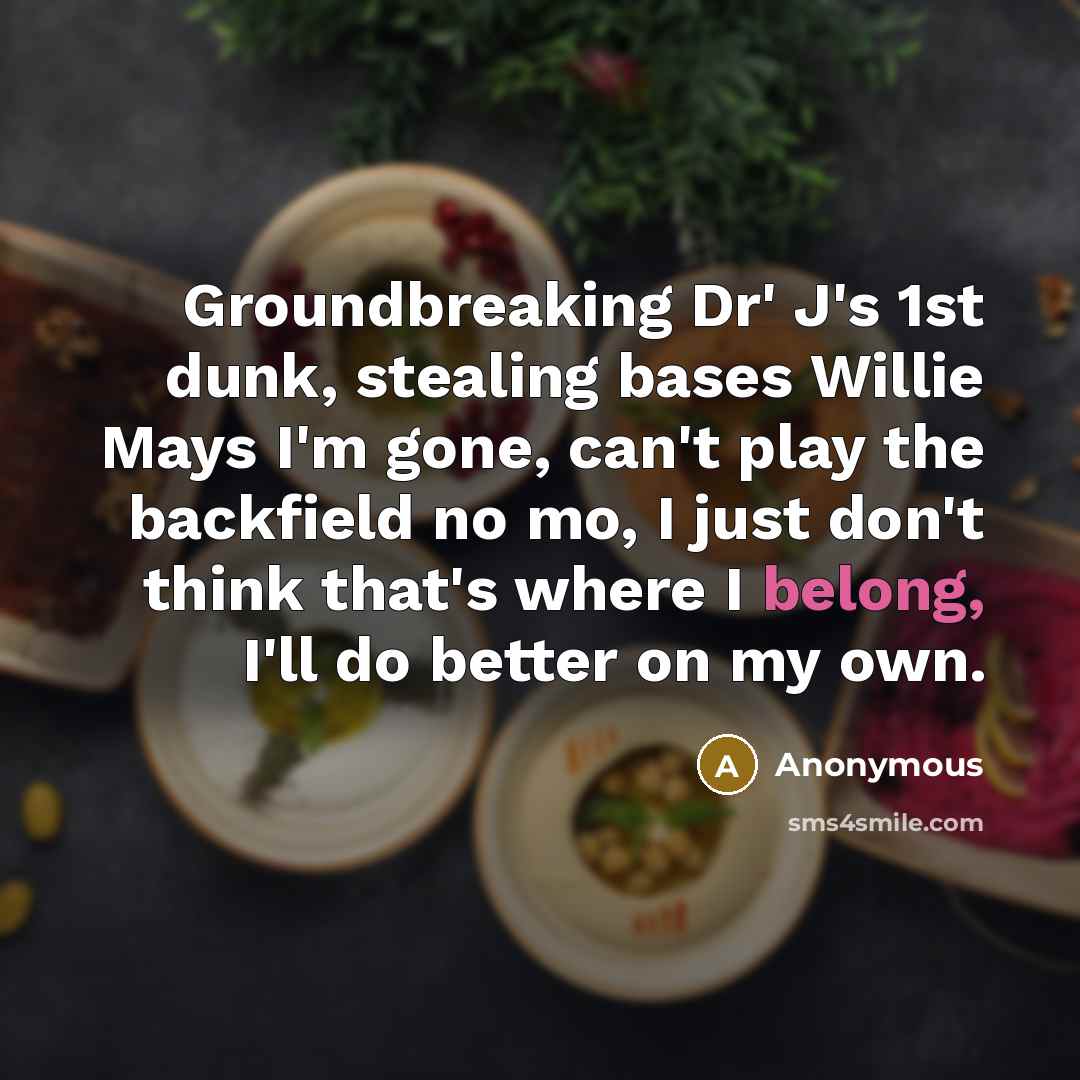 “Groundbreaking Dr' J's 1st dunk, stealing bases Willie Mays I'm gone, can't play the backfield no mo, I just don't think that's where I belong, I'll do better on my own.” quote by Anonymous