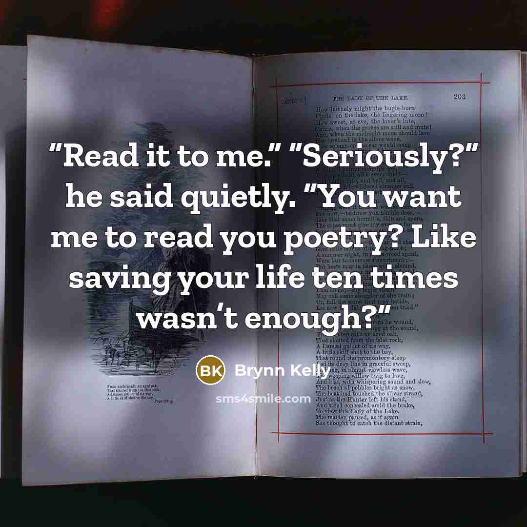 “Read it to me.” “Seriously?” he said quietly. “You want me to read you poetry? Like saving your life ten times wasn’t enough?” quote by Brynn Kelly