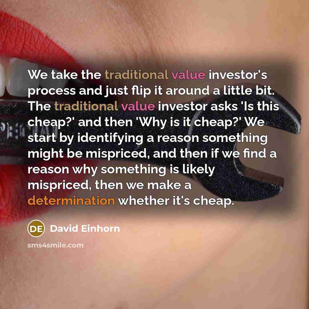 “We take the traditional value investor's process and just flip it around a little bit. The traditional value investor asks 'Is this cheap?' and then 'Why is it cheap?' We start by identifying a reason something might be mispriced, and then if we find a reason why something is likely mispriced…” quote by David Einhorn