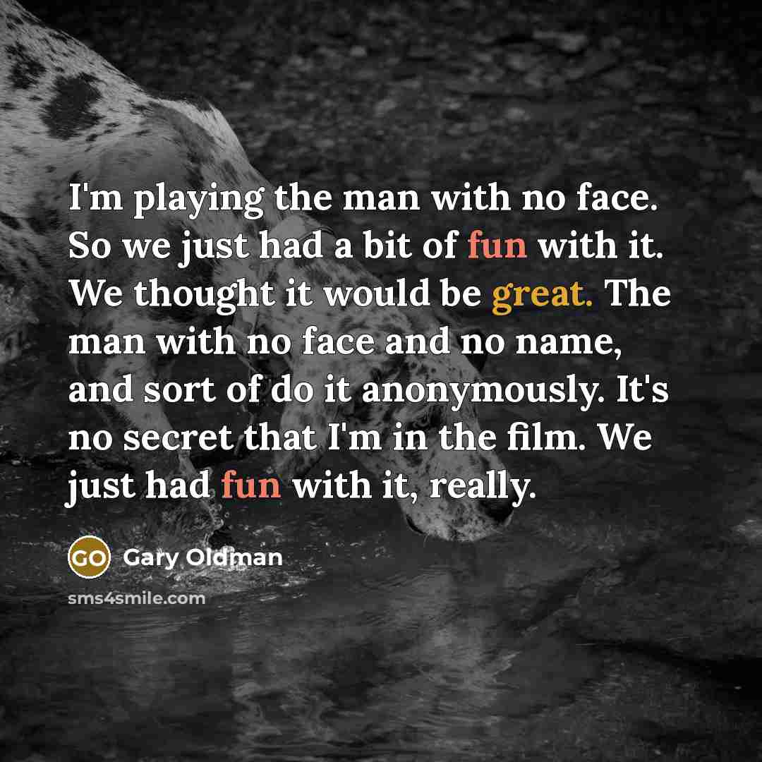 “I'm playing the man with no face. So we just had a bit of fun with it. We thought it would be great. The man with no face and no name, and sort of do it anonymously. It's no secret that I'm in the film. We just had fun with it, really.” quote by Gary Oldman
