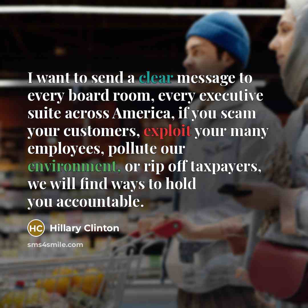 “I want to send a clear message to every board room, every executive suite across America, if you scam your customers, exploit your many employees, pollute our environment, or rip off taxpayers, we will find ways to hold you accountable.” quote by Hillary Clinton
