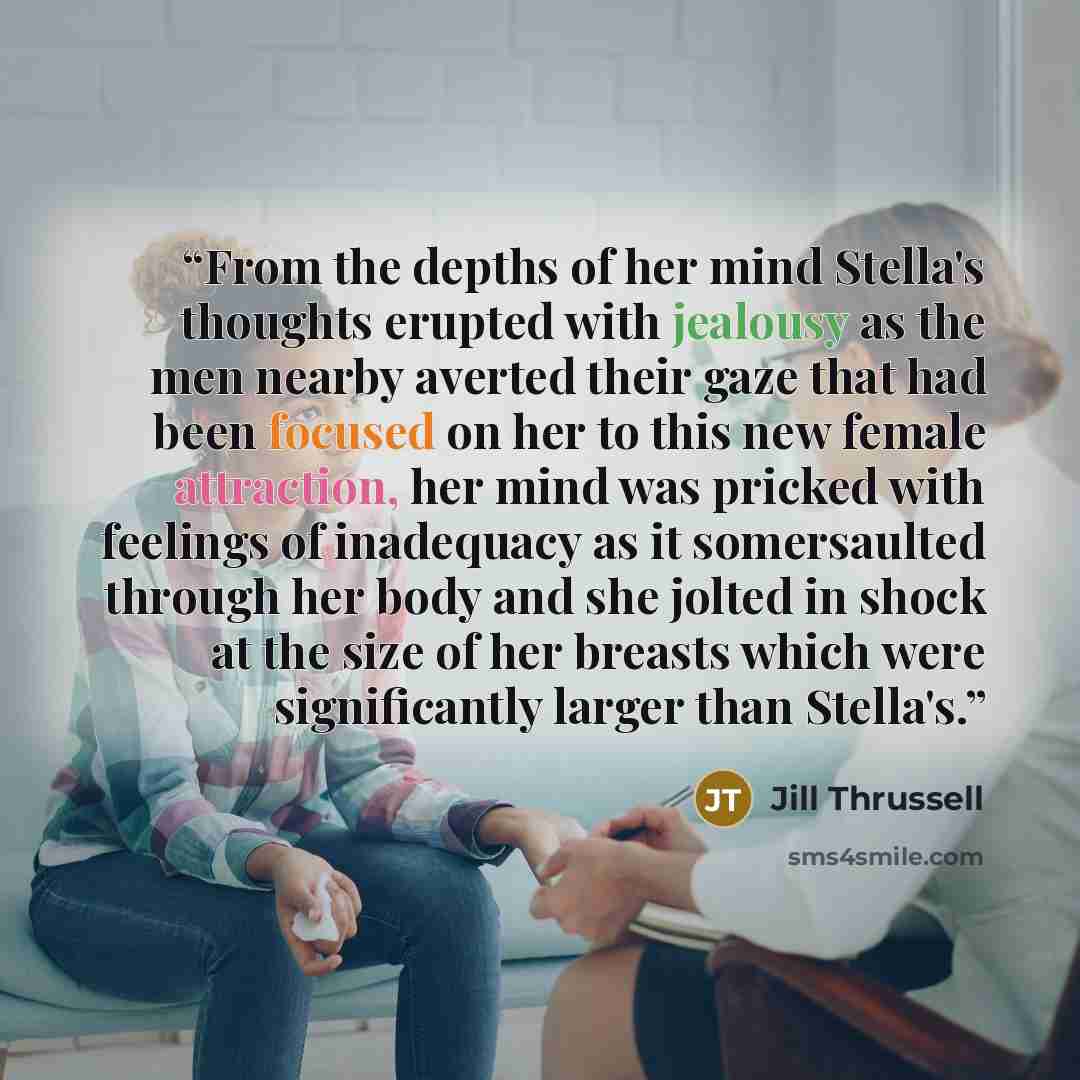 “From the depths of her mind Stella's thoughts erupted with jealousy as the men nearby averted their gaze that had been focused on her to this new female attraction, her mind was pricked with feelings of inadequacy as it somersaulted through her body and she jolted in shock at the size of her…” quote by Jill Thrussell