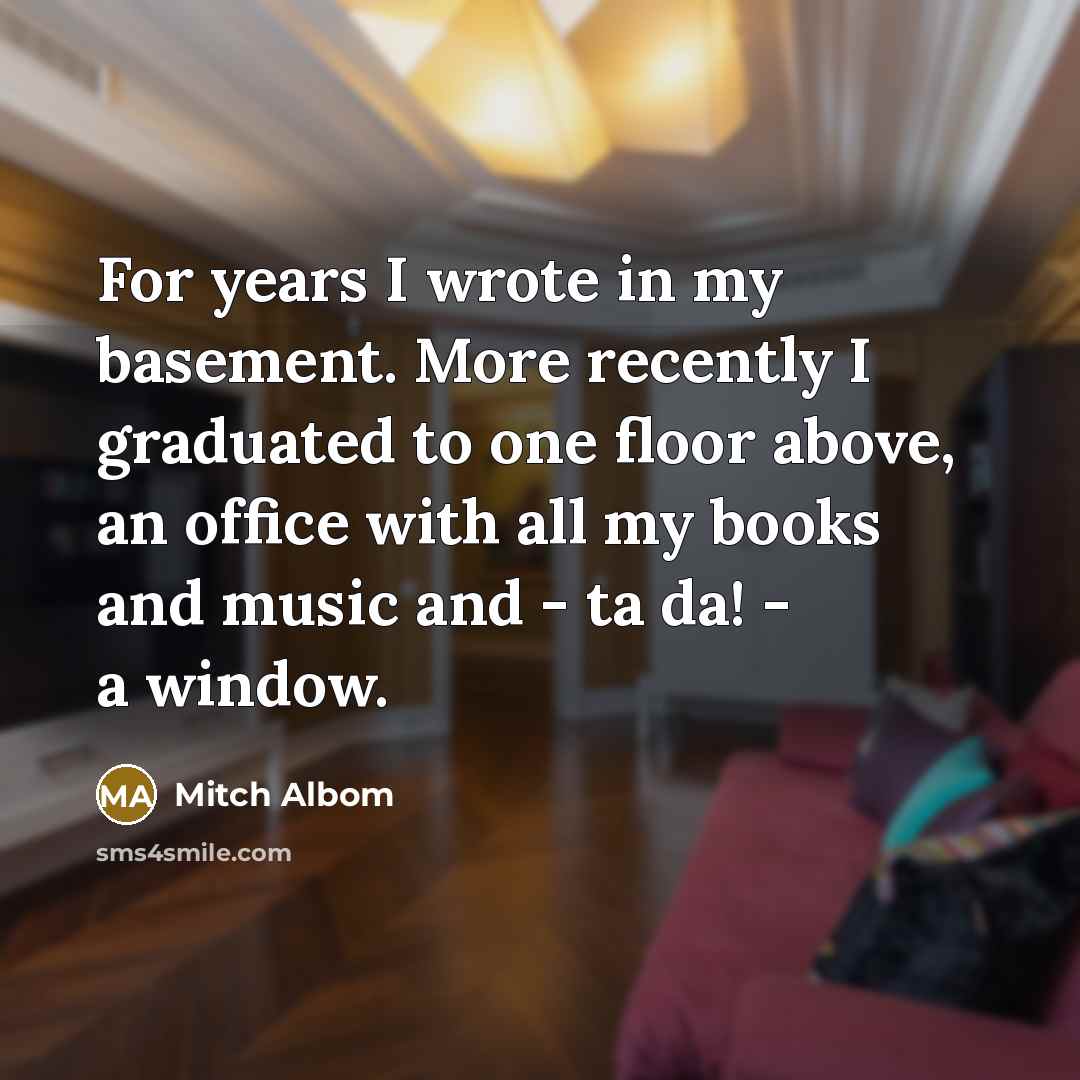 “For years I wrote in my basement. More recently I graduated to one floor above, an office with all my books and music and - ta da! - a window.” quote by Mitch Albom