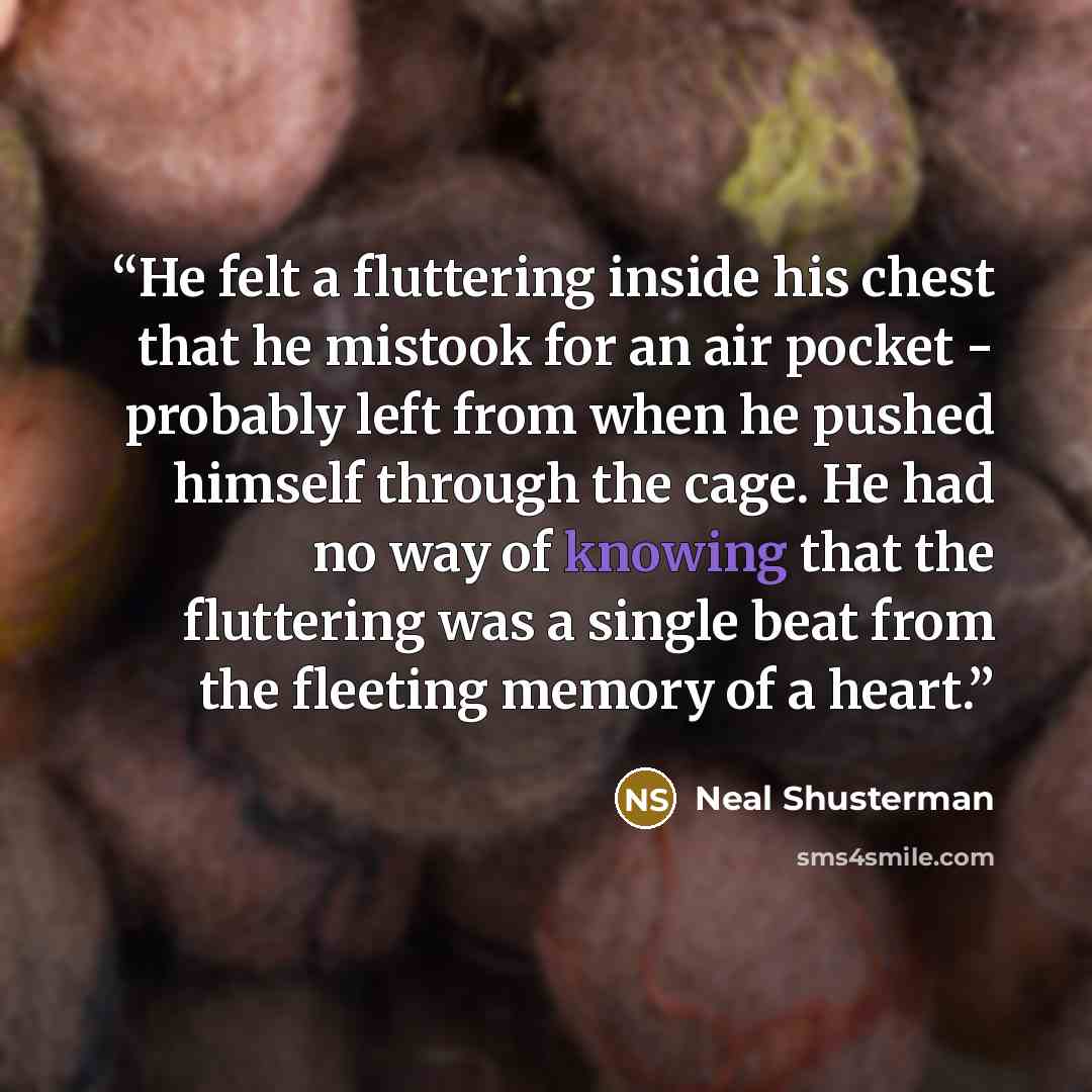 “He felt a fluttering inside his chest that he mistook for an air pocket - probably left from when he pushed himself through the cage. He had no way of knowing that the fluttering was a single beat from the fleeting memory of a heart.” quote by Neal Shusterman