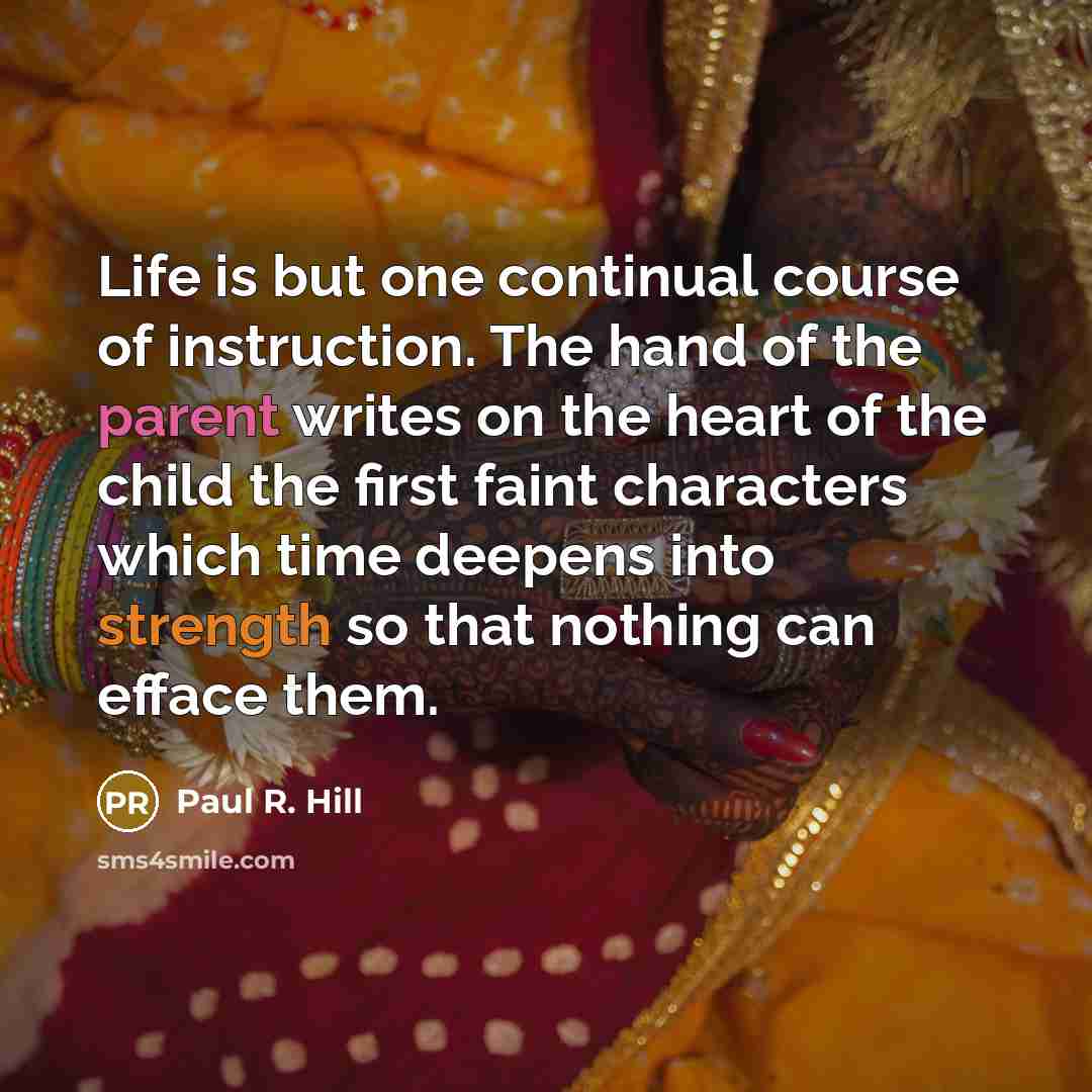 “Life is but one continual course of instruction. The hand of the parent writes on the heart of the child the first faint characters which time deepens into strength so that nothing can efface them.” quote by Paul R. Hill