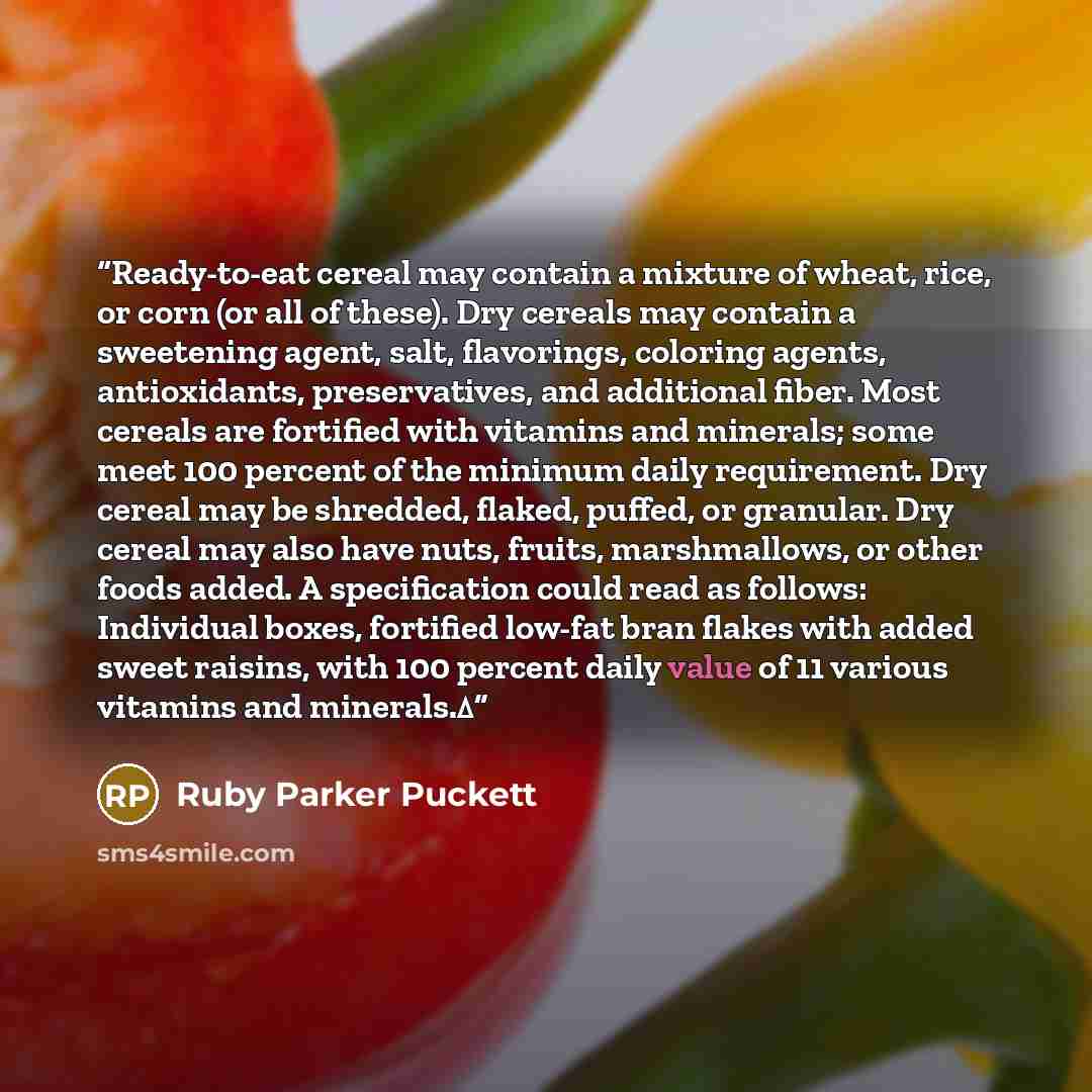 “Ready-to-eat cereal may contain a mixture of wheat, rice, or corn (or all of these). Dry cereals may contain a sweetening agent, salt, flavorings, coloring agents, antioxidants, preservatives, and additional fiber. Most cereals are fortified with vitamins and minerals; some meet 100 percent of the…” quote by Ruby Parker Puckett