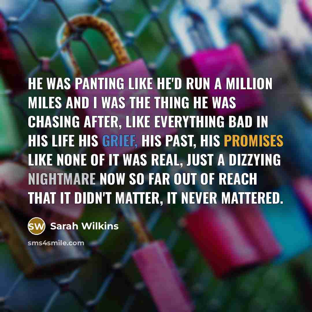 “He was panting like he'd run a million miles and I was the thing he was chasing after, like everything bad in his life his grief, his past, his promises like none of it was real, just a dizzying nightmare now so far out of reach that it didn't matter, it never mattered.” quote by Sarah Wilkins