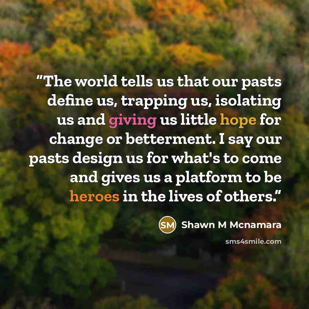 “The world tells us that our pasts define us, trapping us, isolating us and giving us little hope for change or betterment. I say our pasts design us for what's to come and gives us a platform to be heroes in the lives of others.” quote by Shawn M Mcnamara