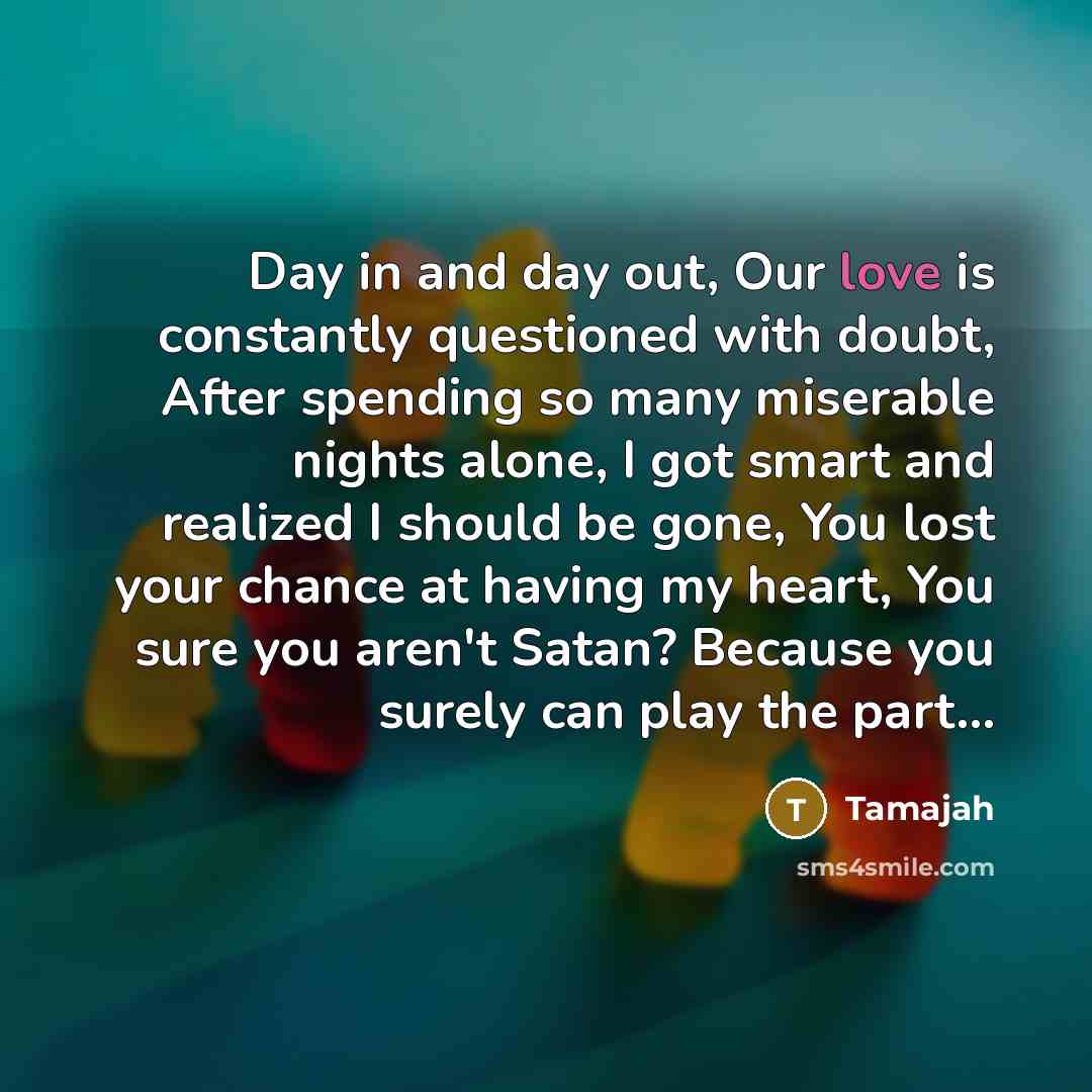 “Day in and day out, Our love is constantly questioned with doubt, After spending so many miserable nights alone, I got smart and realized I should be gone, You lost your chance at having my heart, You sure you aren't Satan? Because you surely can play the part...” quote by Tamajah