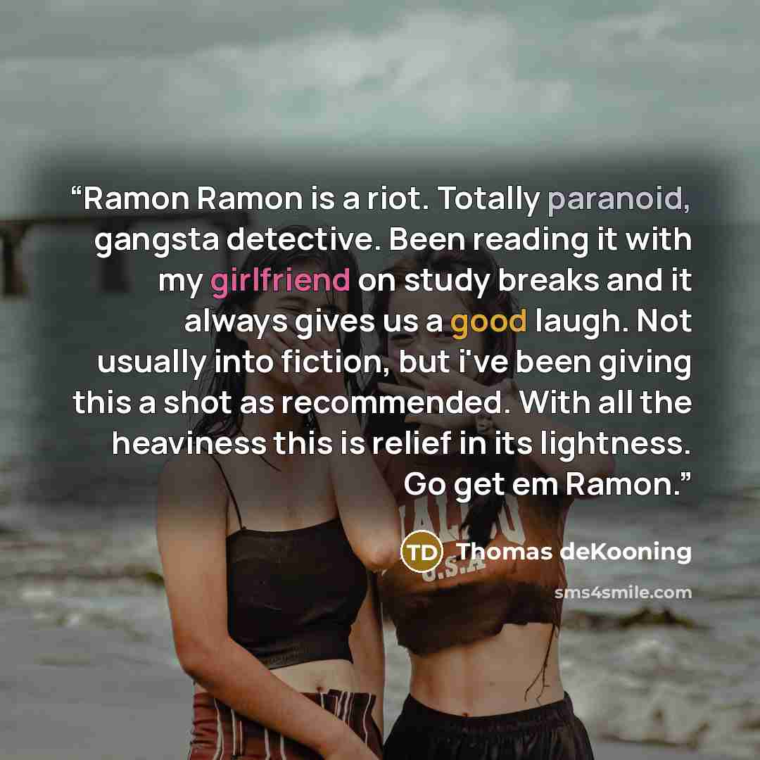 “Ramon Ramon is a riot. Totally paranoid, gangsta detective. Been reading it with my girlfriend on study breaks and it always gives us a good laugh. Not usually into fiction, but i've been giving this a shot as recommended. With all the heaviness this is relief in its lightness. Go get em Ramon.” quote by thomas dekooning
