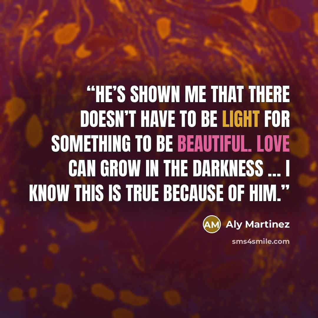“He’s shown me that there doesn’t have to be light for something to be beautiful. Love can grow in the darkness … I know this is true because of him.” quote by Aly Martinez