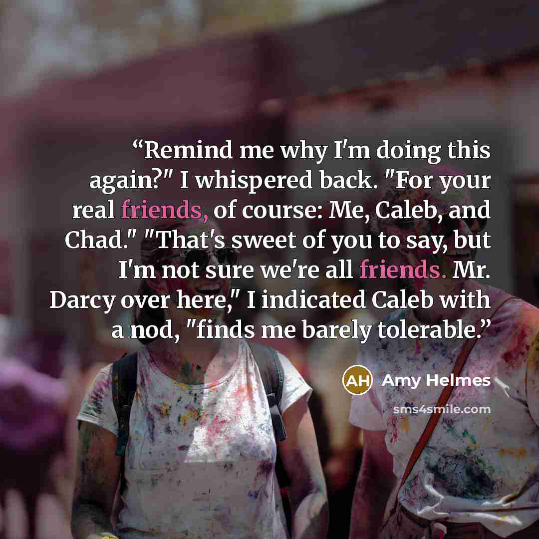 “Remind me why I'm doing this again?" I whispered back. "For your real friends, of course: Me, Caleb, and Chad." "That's sweet of you to say, but I'm not sure we're all friends. Mr. Darcy over here," I indicated Caleb with a nod, "finds me barely tolerable.” quote by Amy Helmes