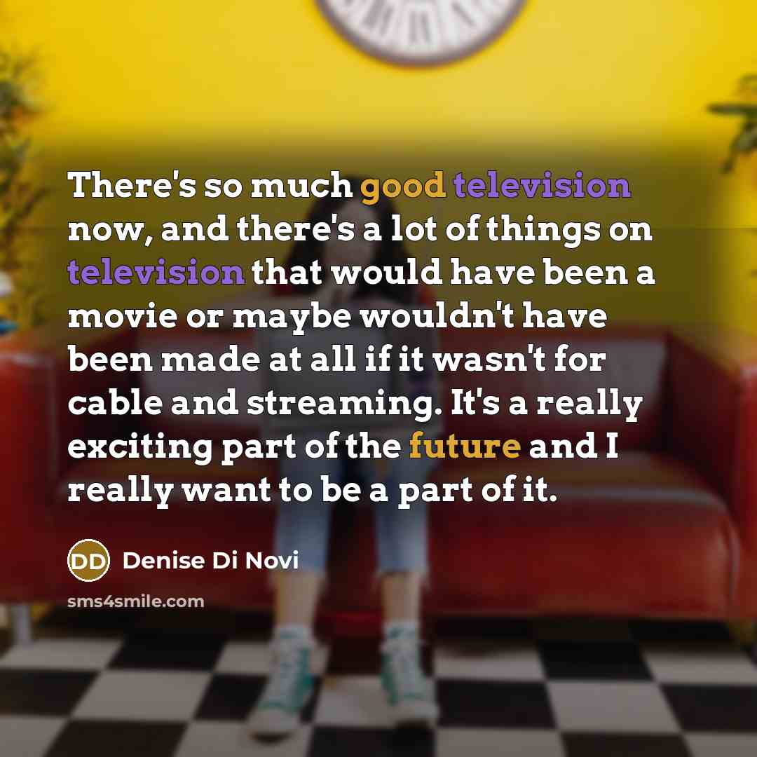 “There's so much good television now, and there's a lot of things on television that would have been a movie or maybe wouldn't have been made at all if it wasn't for cable and streaming. It's a really exciting part of the future and I really want to be a part of it.” quote by Denise Di Novi