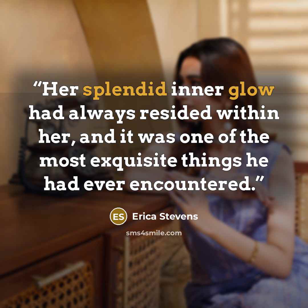 “Her splendid inner glow had always resided within her, and it was one of the most exquisite things he had ever encountered.” quote by Erica Stevens