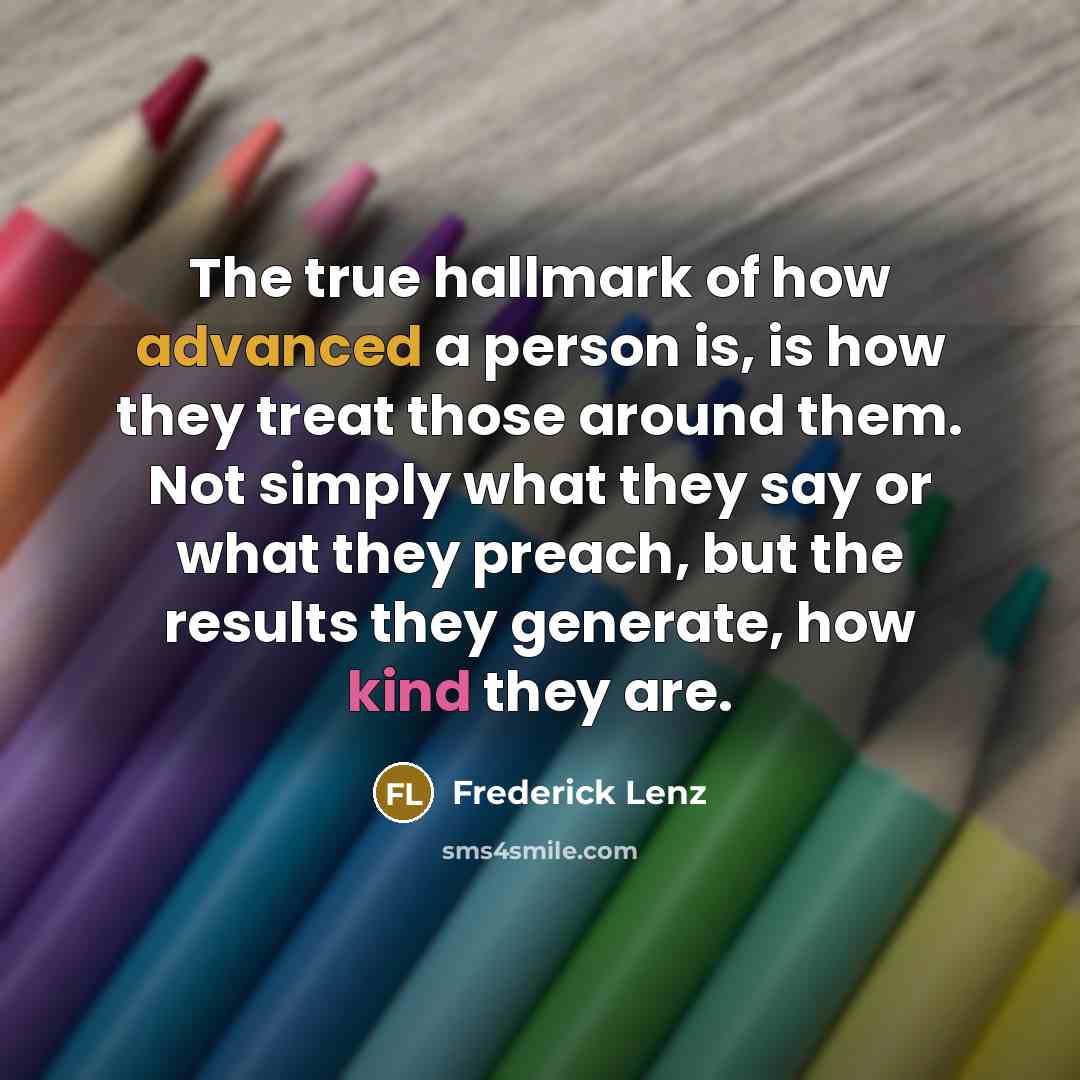 “The true hallmark of how advanced a person is, is how they treat those around them. Not simply what they say or what they preach, but the results they generate, how kind they are.” quote by Frederick Lenz