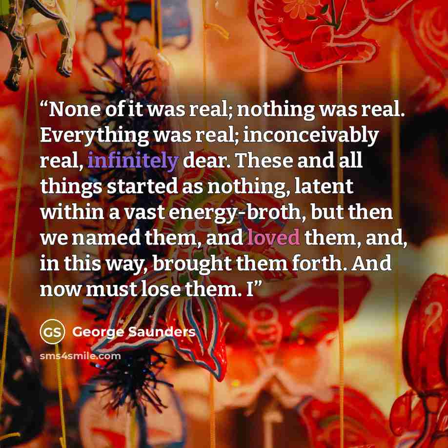 “None of it was real; nothing was real. Everything was real; inconceivably real, infinitely dear. These and all things started as nothing, latent within a vast energy-broth, but then we named them, and loved them, and, in this way, brought them forth. And now must lose them. I” quote by George Saunders