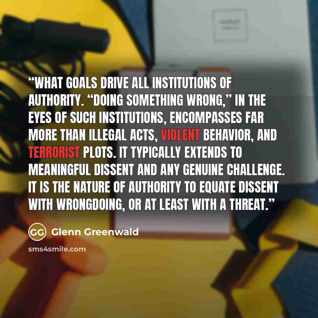 “what goals drive all institutions of authority. “Doing something wrong,” in the eyes of such institutions, encompasses far more than illegal acts, violent behavior, and terrorist plots. It typically extends to meaningful dissent and any genuine challenge. It is the nature of authority to equate…” quote by Glenn Greenwald