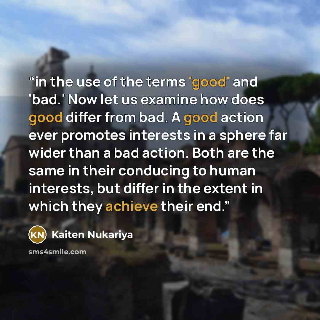 “in the use of the terms 'good' and 'bad.' Now let us examine how does good differ from bad. A good action ever promotes interests in a sphere far wider than a bad action. Both are the same in their conducing to human interests, but differ in the extent in which they achieve their end.” quote by Kaiten Nukariya