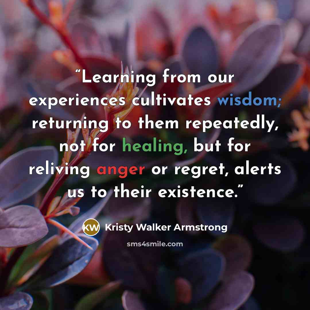 “Learning from our experiences cultivates wisdom; returning to them repeatedly, not for healing, but for reliving anger or regret, alerts us to their existence.” quote by Kristy Walker Armstrong
