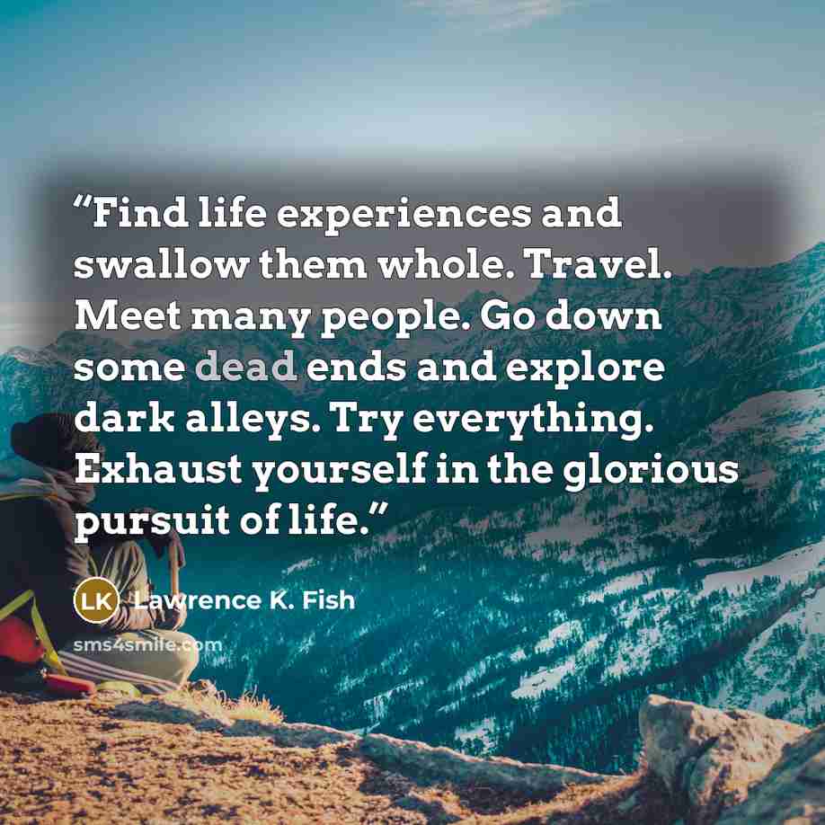 “Find life experiences and swallow them whole. Travel. Meet many people. Go down some dead ends and explore dark alleys. Try everything. Exhaust yourself in the glorious pursuit of life.” quote by Lawrence K. Fish