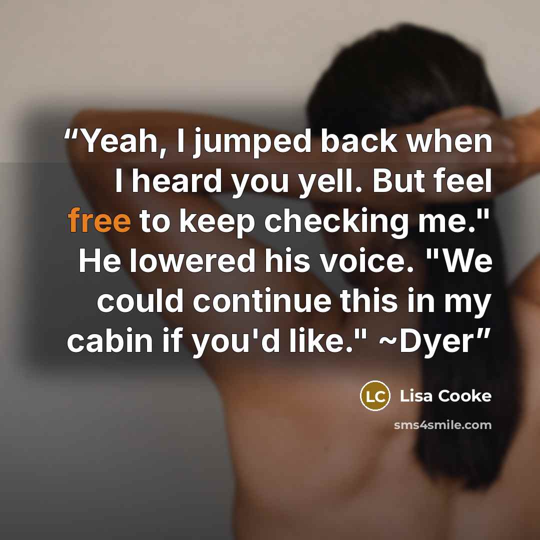 “Yeah, I jumped back when I heard you yell. But feel free to keep checking me." He lowered his voice. "We could continue this in my cabin if you'd like." ~Dyer” quote by Lisa Cooke