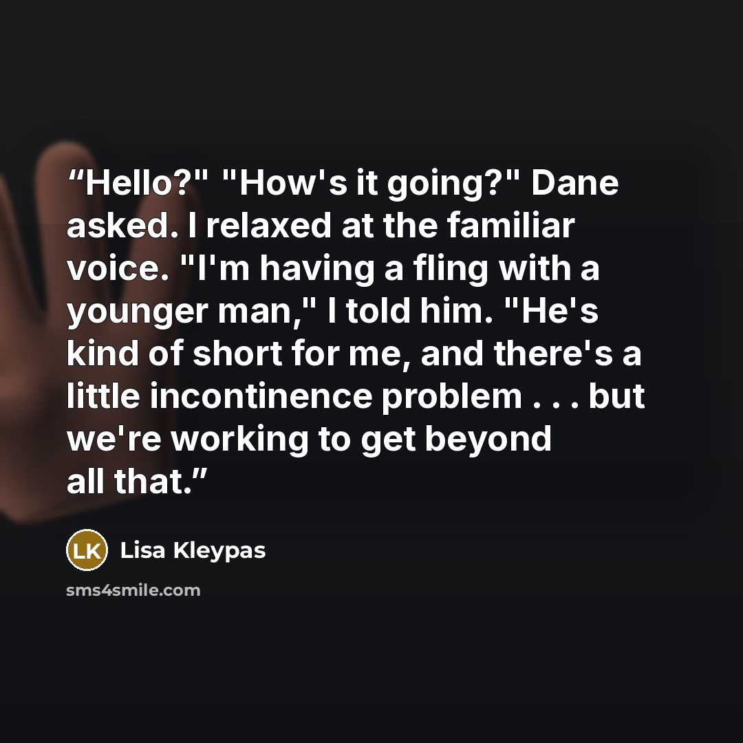 “Hello?" "How's it going?" Dane asked. I relaxed at the familiar voice. "I'm having a fling with a younger man," I told him. "He's kind of short for me, and there's a little incontinence problem . . . but we're working to get beyond all that.” quote by Lisa Kleypas