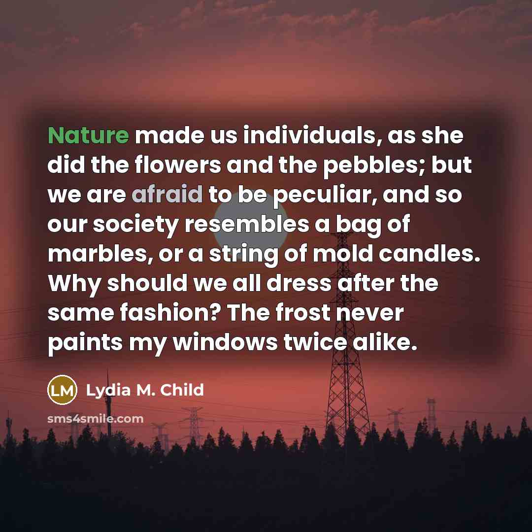 “Nature made us individuals, as she did the flowers and the pebbles; but we are afraid to be peculiar, and so our society resembles a bag of marbles, or a string of mold candles. Why should we all dress after the same fashion? The frost never paints my windows twice alike.” quote by Lydia M. Child