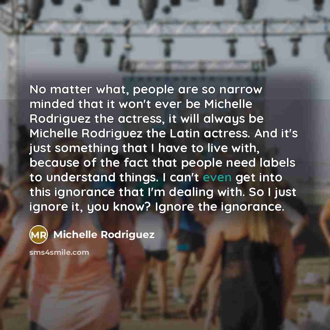 “No matter what, people are so narrow minded that it won't ever be Michelle Rodriguez the actress, it will always be Michelle Rodriguez the Latin actress. And it's just something that I have to live with, because of the fact that people need labels to understand things. I can't even get into this…” quote by Michelle Rodriguez