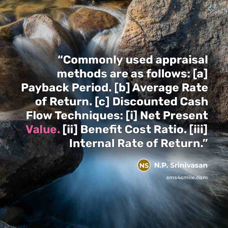 “Commonly used appraisal methods are as follows: [a] Payback Period. [b] Average Rate of Return. [c] Discounted Cash Flow Techniques: [i] Net Present Value. [ii] Benefit Cost Ratio. [iii] Internal Rate of Return.” quote by N.P. Srinivasan