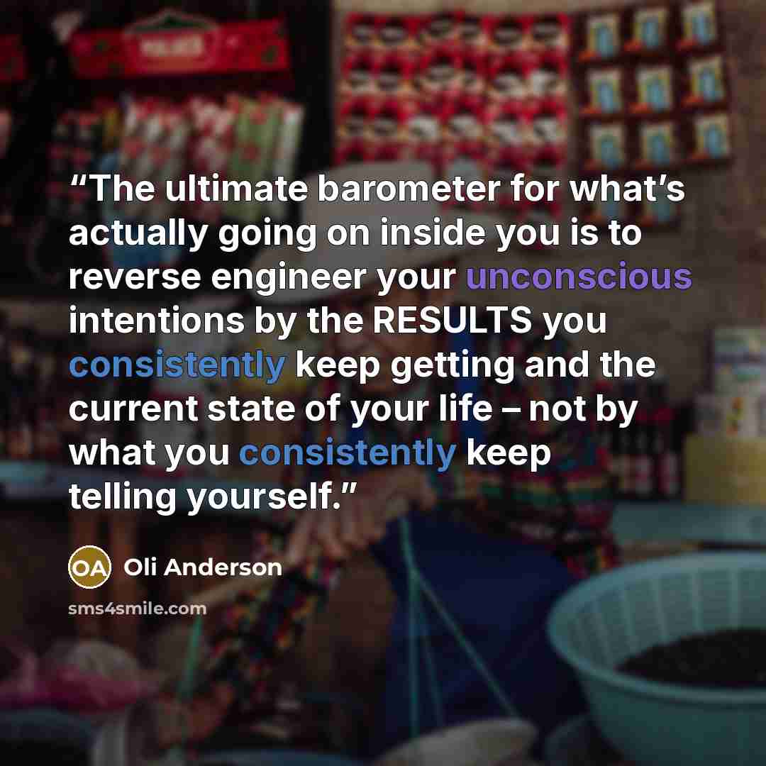 “The ultimate barometer for what’s actually going on inside you is to reverse engineer your unconscious intentions by the RESULTS you consistently keep getting and the current state of your life – not by what you consistently keep telling yourself.” quote by Oli Anderson