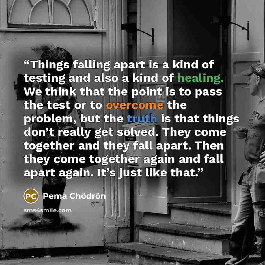 “Things falling apart is a kind of testing and also a kind of healing. We think that the point is to pass the test or to overcome the problem, but the truth is that things don’t really get solved. They come together and they fall apart. Then they come together again and fall apart again. It’s just…” quote by Pema Chödrön