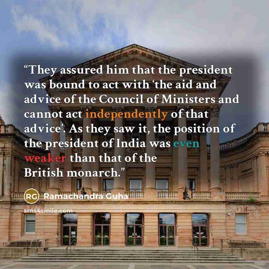“They assured him that the president was bound to act with ‘the aid and advice of the Council of Ministers and cannot act independently of that advice’. As they saw it, the position of the president of India was even weaker than that of the British monarch.” quote by Ramachandra Guha