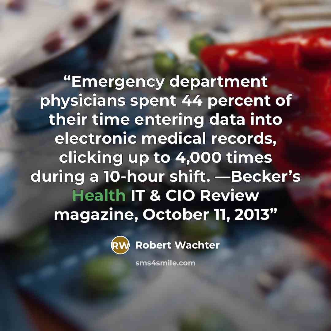 “Emergency department physicians spent 44 percent of their time entering data into electronic medical records, clicking up to 4,000 times during a 10-hour shift. —Becker’s Health IT & CIO Review magazine, October 11, 2013” quote by Robert Wachter