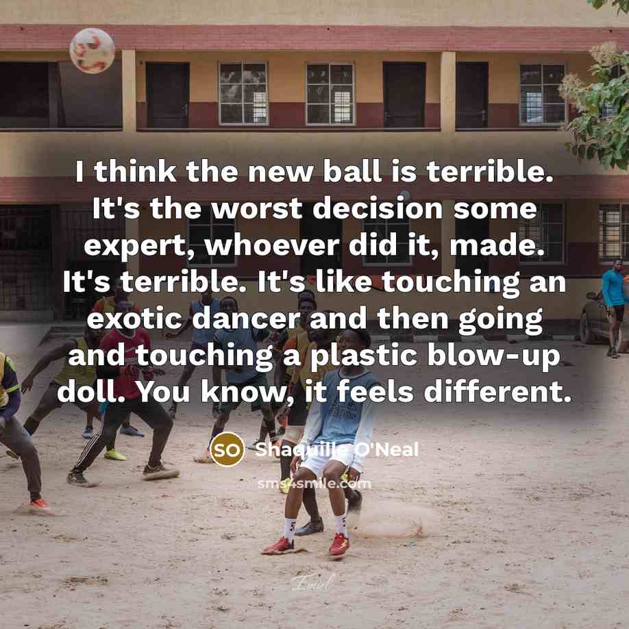 “I think the new ball is terrible. It's the worst decision some expert, whoever did it, made. It's terrible. It's like touching an exotic dancer and then going and touching a plastic blow-up doll. You know, it feels different.” quote by Shaquille O'Neal