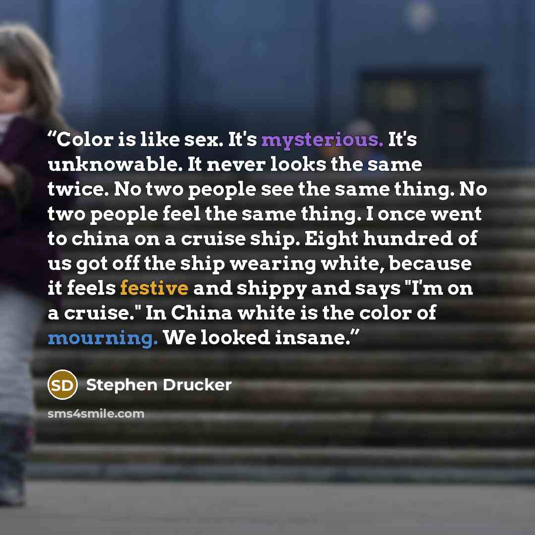 “Color is like sex. It's mysterious. It's unknowable. It never looks the same twice. No two people see the same thing. No two people feel the same thing. I once went to china on a cruise ship. Eight hundred of us got off the ship wearing white, because it feels festive and shippy and says "I'm on a…” quote by Stephen Drucker