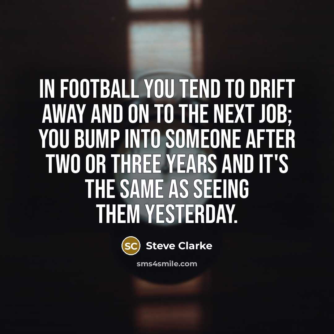 “In football you tend to drift away and on to the next job; you bump into someone after two or three years and it's the same as seeing them yesterday.” quote by Steve Clarke