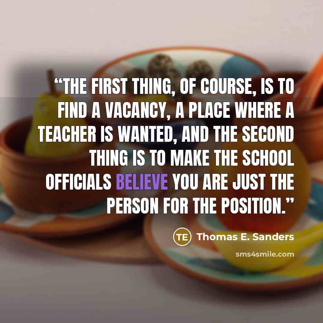 “The first thing, of course, is to find a vacancy, a place where a teacher is wanted, and the second thing is to make the school officials believe you are just the person for the position.” quote by Thomas E. Sanders