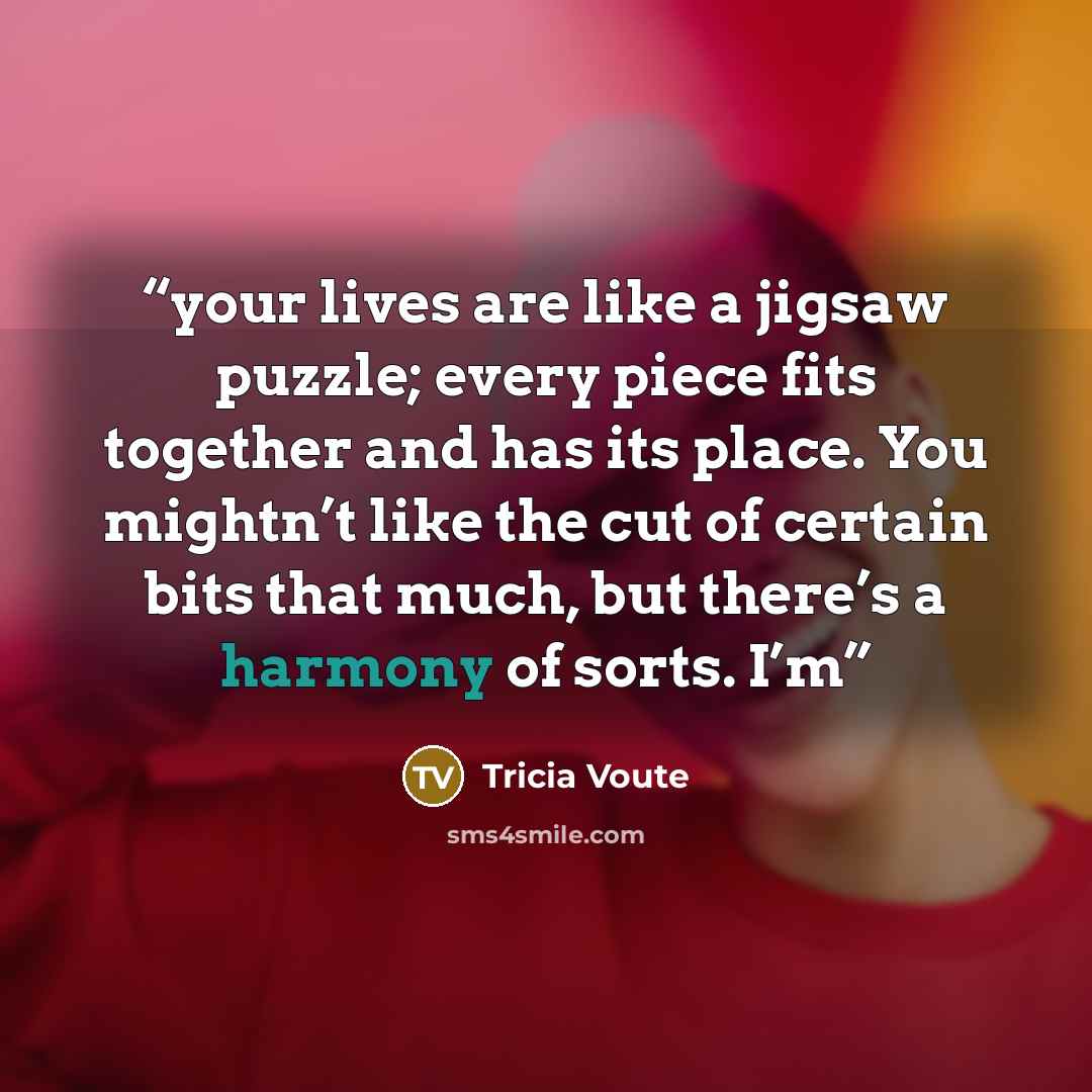 “your lives are like a jigsaw puzzle; every piece fits together and has its place. You mightn’t like the cut of certain bits that much, but there’s a harmony of sorts. I’m” quote by Tricia Voute