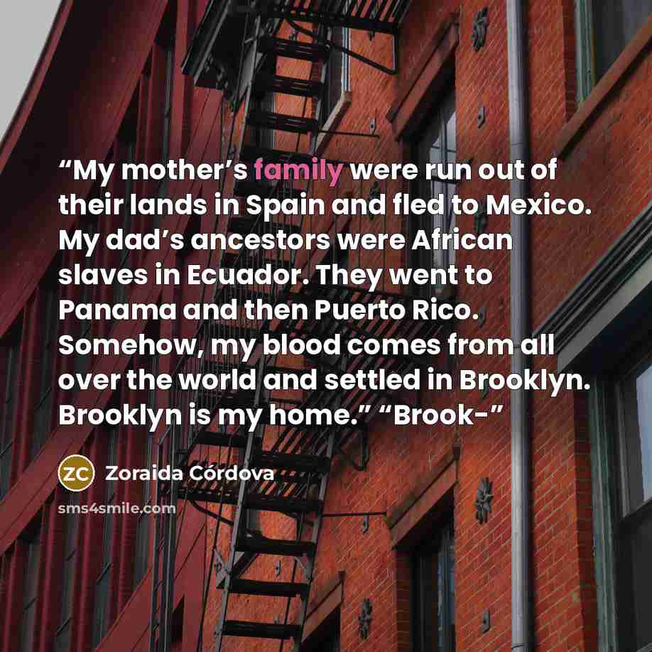 “My mother’s family were run out of their lands in Spain and fled to Mexico. My dad’s ancestors were African slaves in Ecuador. They went to Panama and then Puerto Rico. Somehow, my blood comes from all over the world and settled in Brooklyn. Brooklyn is my home.” “Brook-” quote by Zoraida Córdova