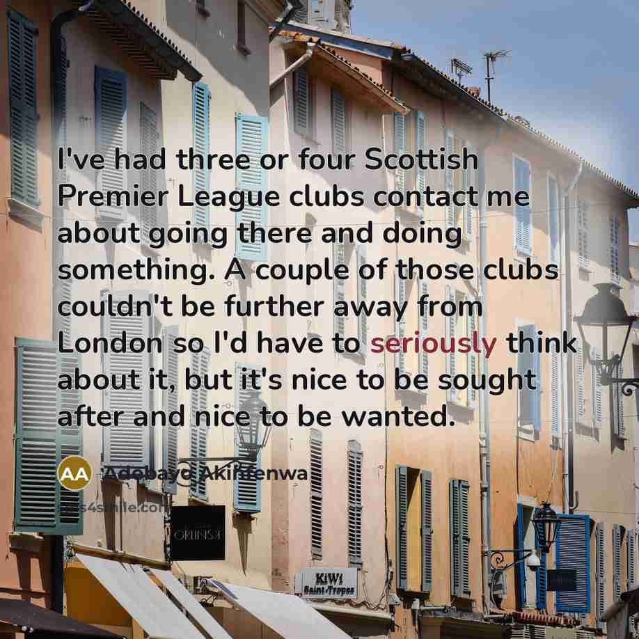 “I've had three or four Scottish Premier League clubs contact me about going there and doing something. A couple of those clubs couldn't be further away from London so I'd have to seriously think about it, but it's nice to be sought after and nice to be wanted.” quote by Adebayo Akinfenwa