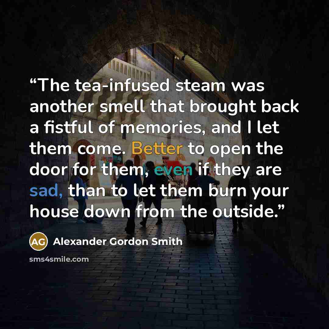 “The tea-infused steam was another smell that brought back a fistful of memories, and I let them come. Better to open the door for them, even if they are sad, than to let them burn your house down from the outside.” quote by Alexander Gordon Smith
