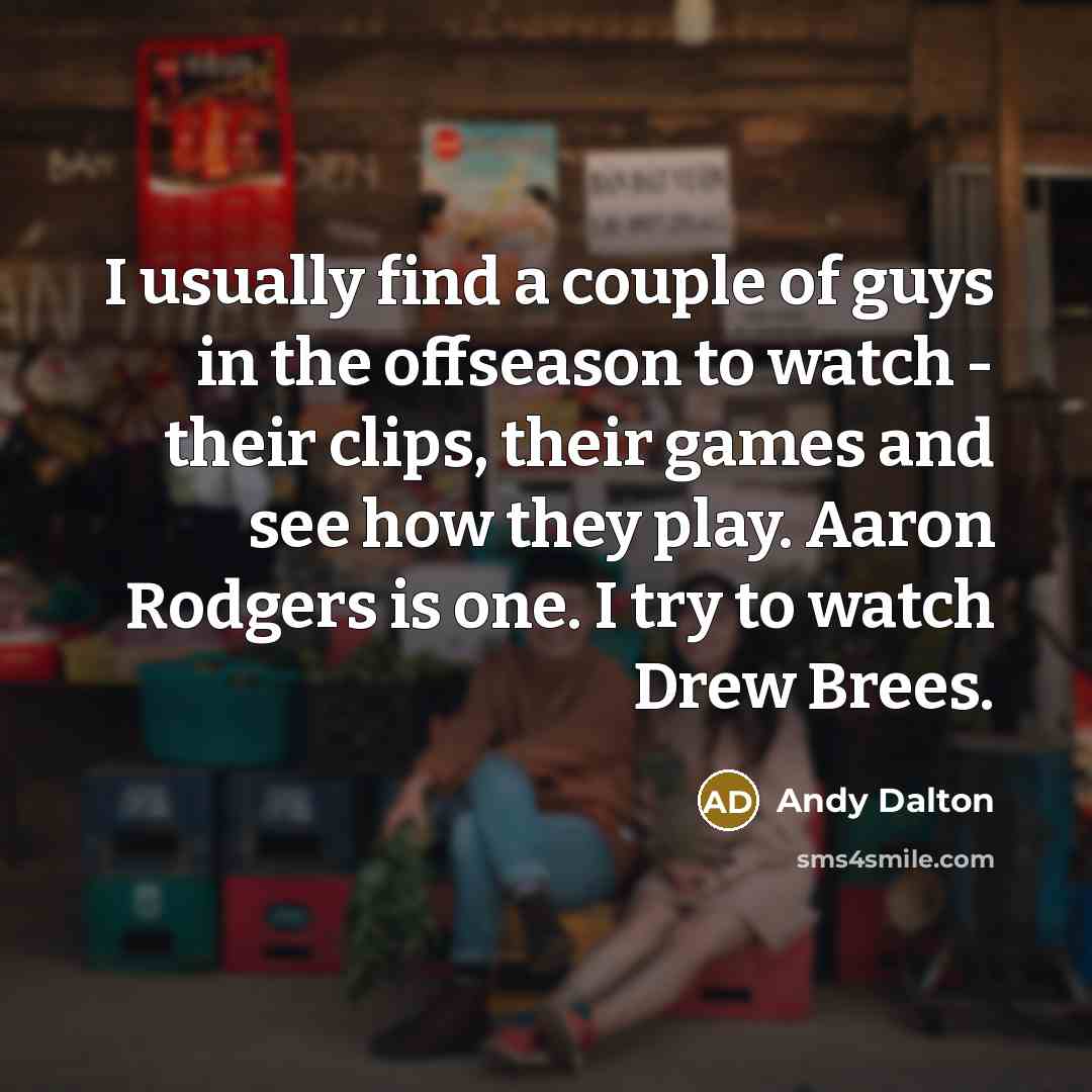 “I usually find a couple of guys in the offseason to watch - their clips, their games and see how they play. Aaron Rodgers is one. I try to watch Drew Brees.” quote by Andy Dalton