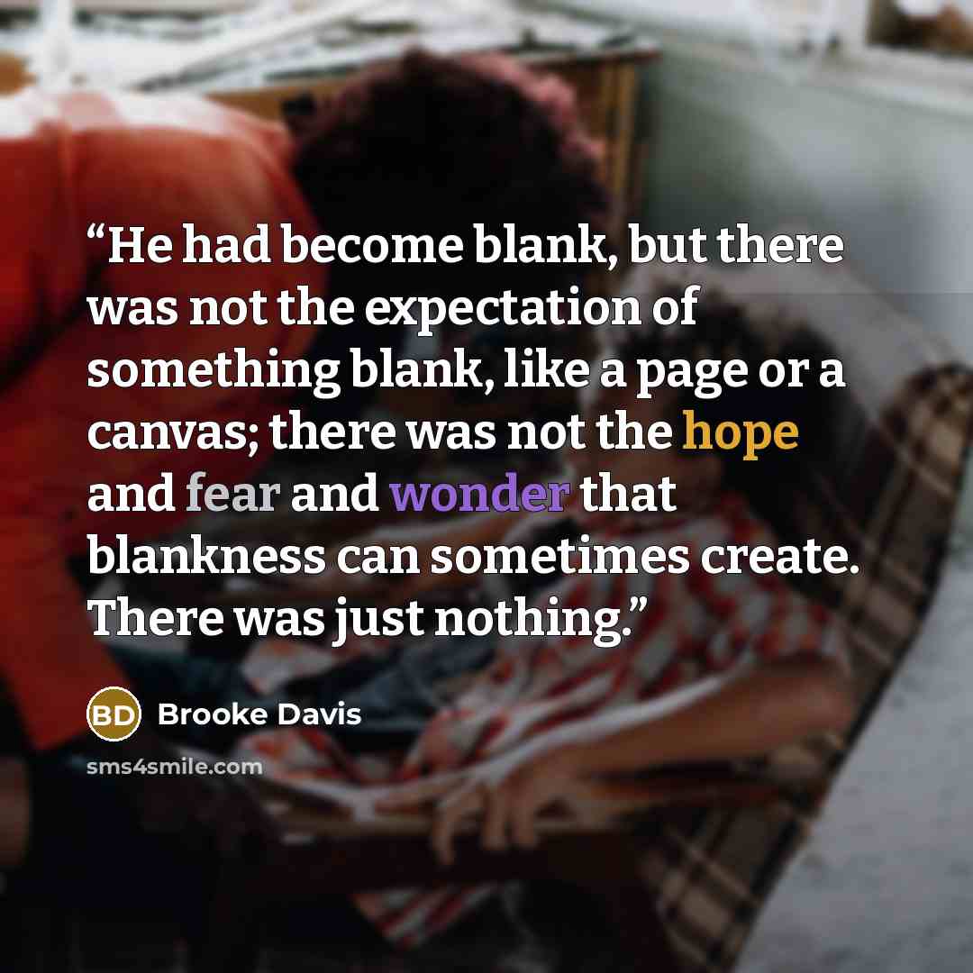 “He had become blank, but there was not the expectation of something blank, like a page or a canvas; there was not the hope and fear and wonder that blankness can sometimes create. There was just nothing.” quote by Brooke Davis