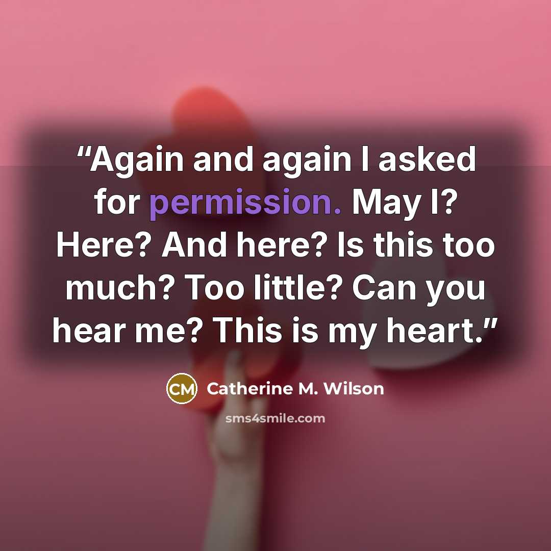 “Again and again I asked for permission. May I? Here? And here? Is this too much? Too little? Can you hear me? This is my heart.” quote by Catherine M. Wilson