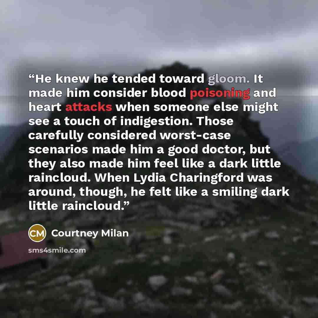 “He knew he tended toward gloom. It made him consider blood poisoning and heart attacks when someone else might see a touch of indigestion. Those carefully considered worst-case scenarios made him a good doctor, but they also made him feel like a dark little raincloud. When Lydia Charingford was…” quote by Courtney Milan
